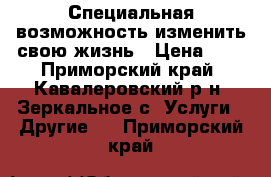  Специальная возможность изменить свою жизнь › Цена ­ 1 - Приморский край, Кавалеровский р-н, Зеркальное с. Услуги » Другие   . Приморский край